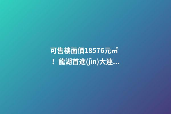 可售樓面價18576元/㎡！龍湖首進(jìn)大連鉆石灣，刷新板塊歷史！